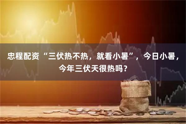 忠程配资 “三伏热不热，就看小暑”，今日小暑，今年三伏天很热吗？