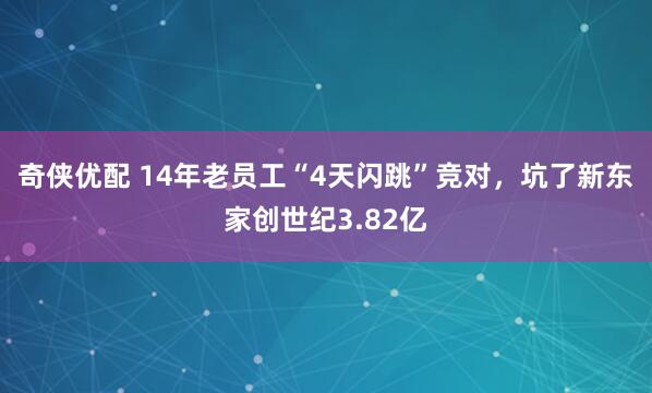 奇侠优配 14年老员工“4天闪跳”竞对，坑了新东家创世纪3.82亿