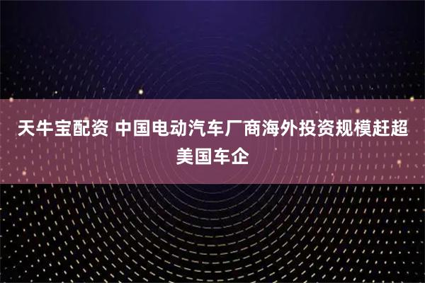 天牛宝配资 中国电动汽车厂商海外投资规模赶超美国车企