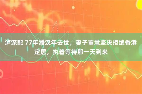 泸深配 77年潘汉年去世，妻子董慧坚决拒绝香港定居，执着等待那一天到来