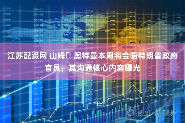 江苏配资网 山姆・奥特曼本周将会晤特朗普政府官员，其沟通核心内容曝光