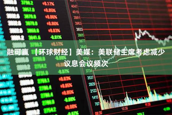 融可赢 【环球财经】美媒：美联储主席考虑减少议息会议频次