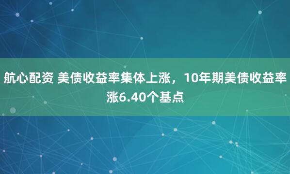航心配资 美债收益率集体上涨，10年期美债收益率涨6.40个基点