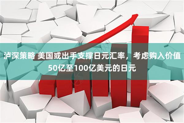 泸深策略 美国或出手支撑日元汇率，考虑购入价值50亿至100亿美元的日元
