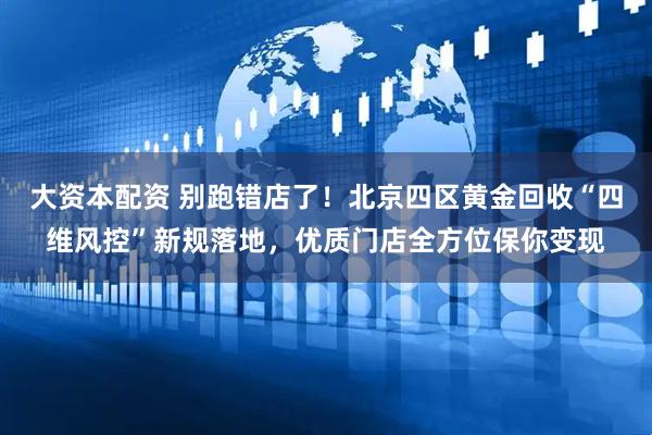 大资本配资 别跑错店了!北京四区黄金回收“四维风控”新规落地,优质门店全方位保你变现
