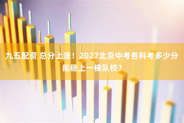 九五配资 总分上涨！2027北京中考各科考多少分能稳上一梯队校？